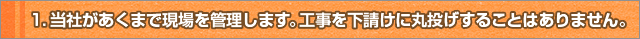 1.当社があくまで現場を管理します。工事を下請けに丸投げすることはありません。